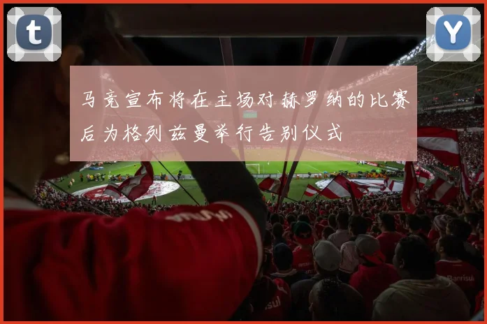 马竞宣布将在主场对赫罗纳的比赛后为格列兹曼举行告别仪式