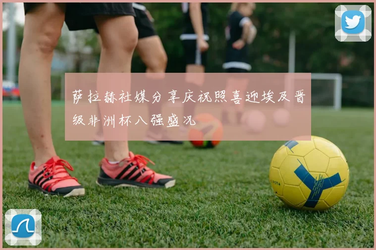 萨拉赫社媒分享庆祝照喜迎埃及晋级非洲杯八强盛况