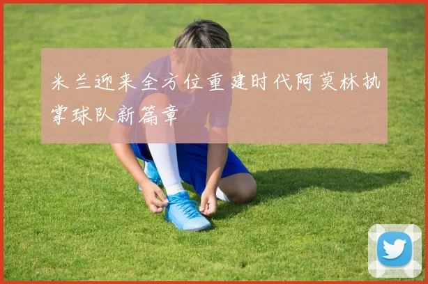 米兰迎来全方位重建时代阿莫林执掌球队新篇章