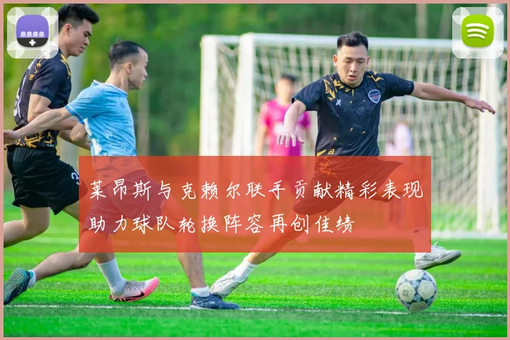 莱昂斯与克赖尔联手贡献精彩表现助力球队轮换阵容再创佳绩