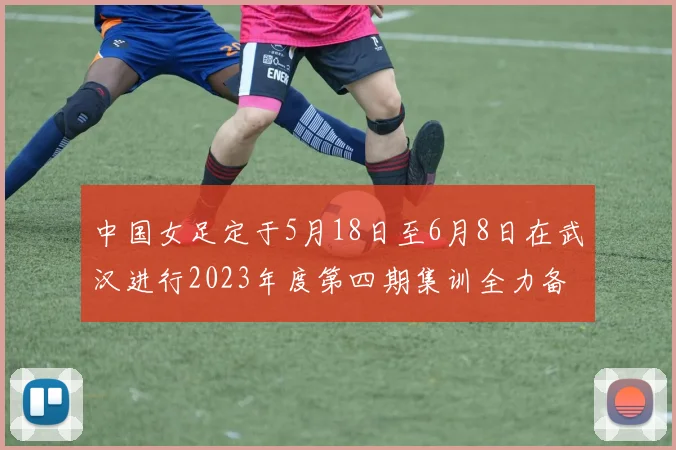 中国女足定于5月18日至6月8日在武汉进行2023年度第四期集训全力备战国际赛事