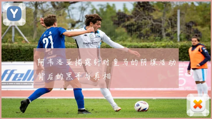 阿韦洛亚揭露针对皇马的阴谋活动背后的黑手与真相