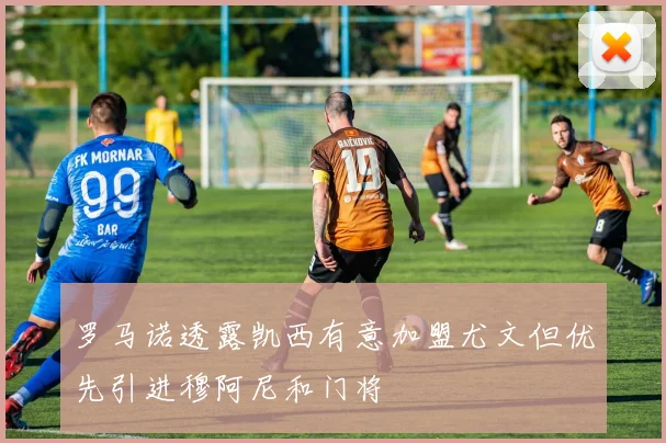 罗马诺透露凯西有意加盟尤文但优先引进穆阿尼和门将