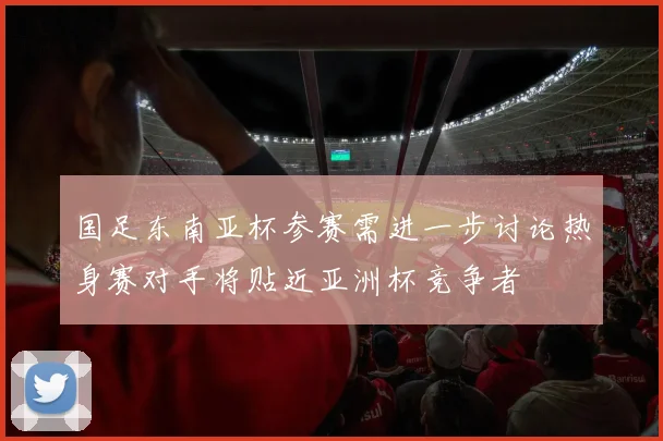 国足东南亚杯参赛需进一步讨论热身赛对手将贴近亚洲杯竞争者