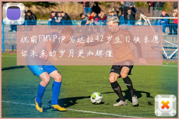 祝前FMVP伊戈达拉42岁生日快乐愿你未来的岁月更加辉煌