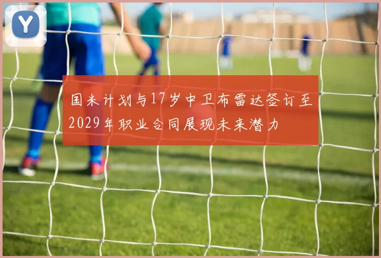 国米计划与17岁中卫布雷达签订至2029年职业合同展现未来潜力