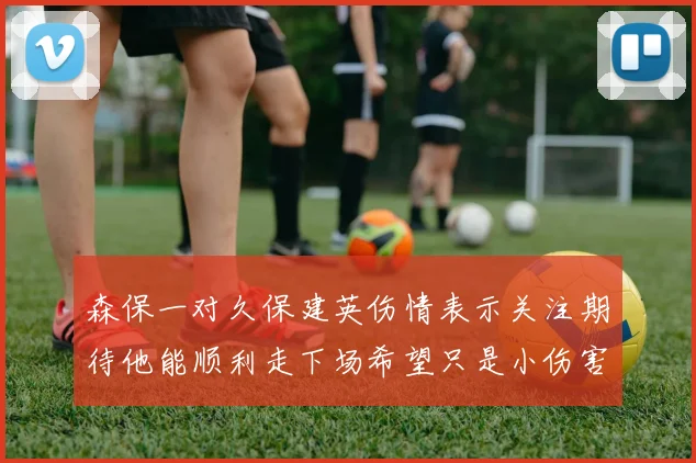 森保一对久保建英伤情表示关注期待他能顺利走下场希望只是小伤害