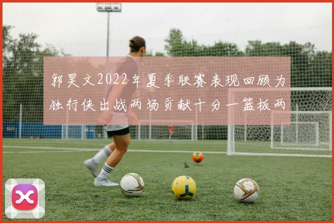 郭昊文2022年夏季联赛表现回顾为独行侠出战两场贡献十分一篮板两助攻