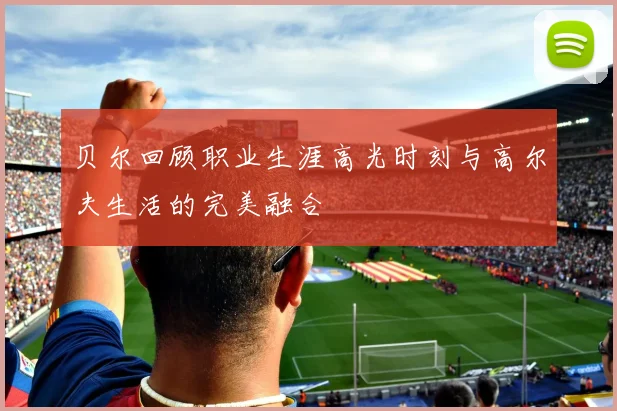 贝尔回顾职业生涯高光时刻与高尔夫生活的完美融合
