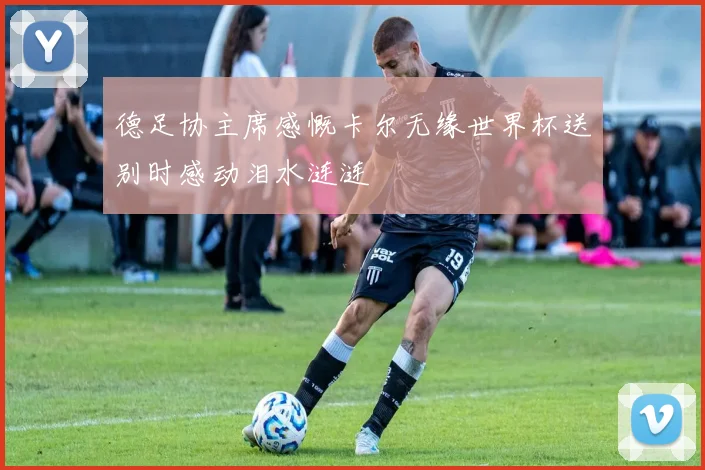 德足协主席感慨卡尔无缘世界杯送别时感动泪水涟涟