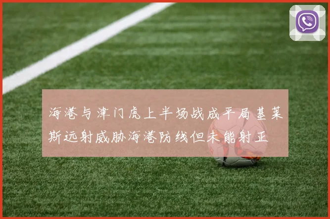 海港与津门虎上半场战成平局基莱斯远射威胁海港防线但未能射正