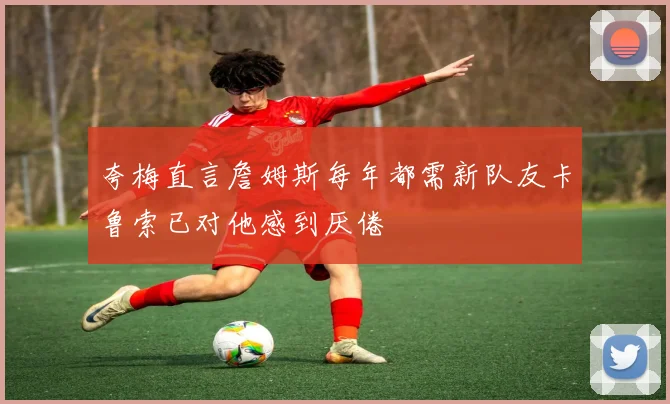 夸梅直言詹姆斯每年都需新队友卡鲁索已对他感到厌倦