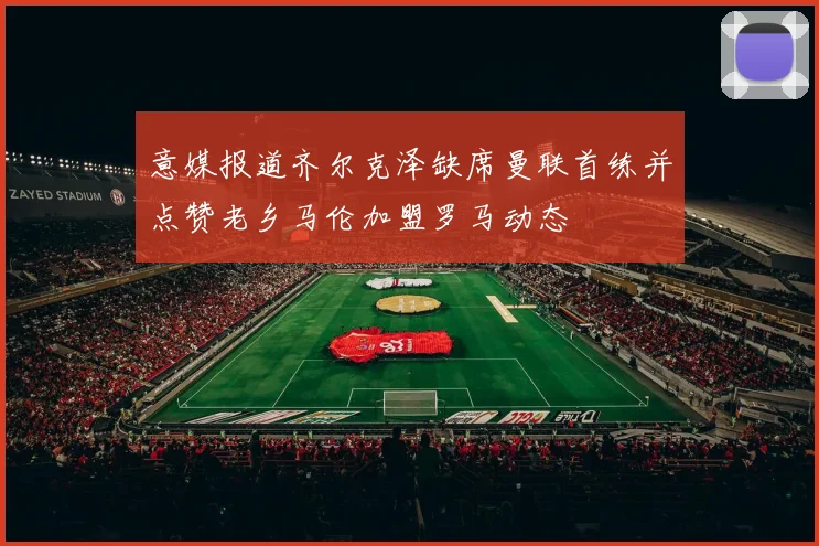 意媒报道齐尔克泽缺席曼联首练并点赞老乡马伦加盟罗马动态