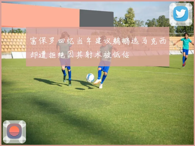 富保罗回忆当年建议鹈鹕选马克西却遭拒绝因其射术被低估