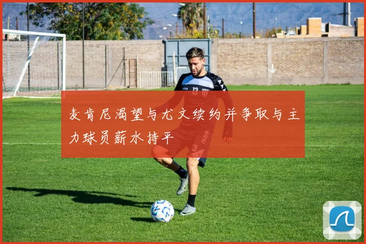 麦肯尼渴望与尤文续约并争取与主力球员薪水持平