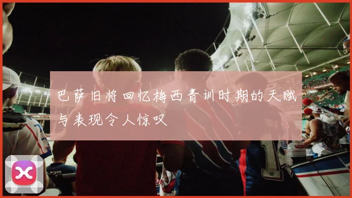 巴萨旧将回忆梅西青训时期的天赋与表现令人惊叹
