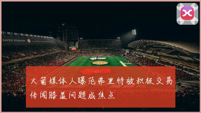 火箭媒体人曝范弗里特被积极交易传闻膝盖问题成焦点