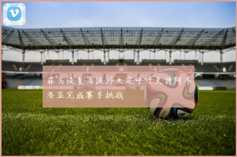 菲戈谈皇马换帅决定呼吁支持阿韦洛亚完成赛季挑战