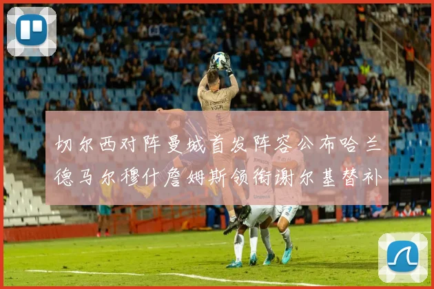 切尔西对阵曼城首发阵容公布哈兰德马尔穆什詹姆斯领衔谢尔基替补出战