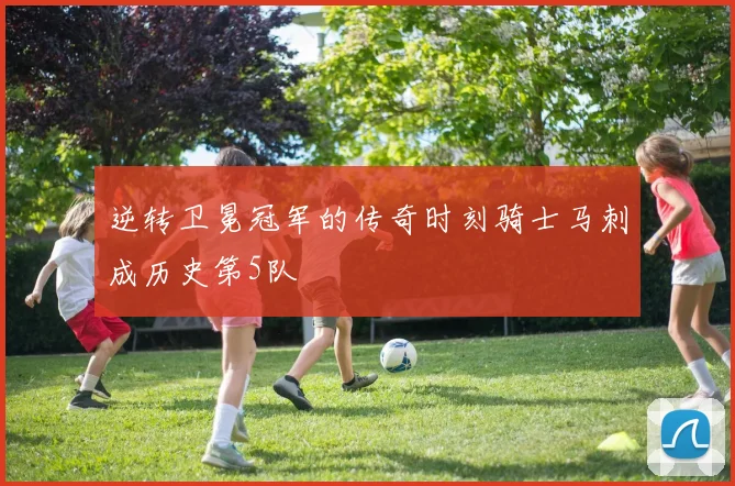 逆转卫冕冠军的传奇时刻骑士马刺成历史第5队