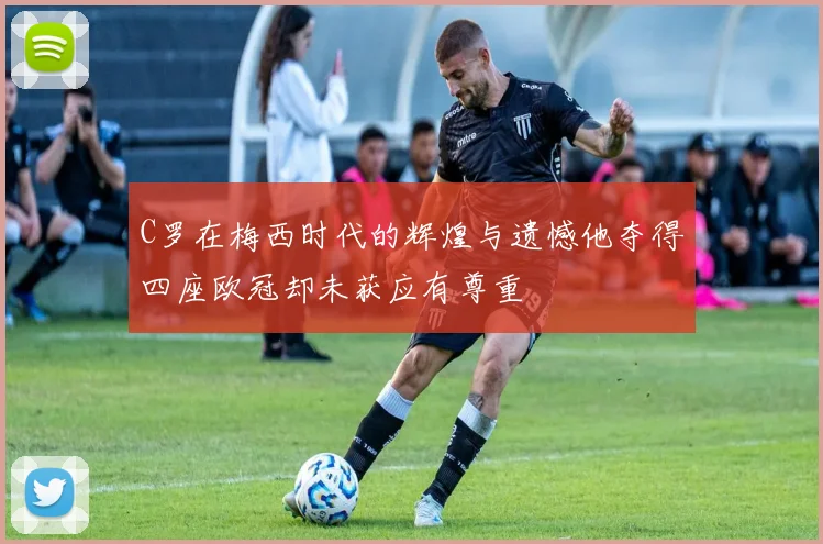 C罗在梅西时代的辉煌与遗憾他夺得四座欧冠却未获应有尊重